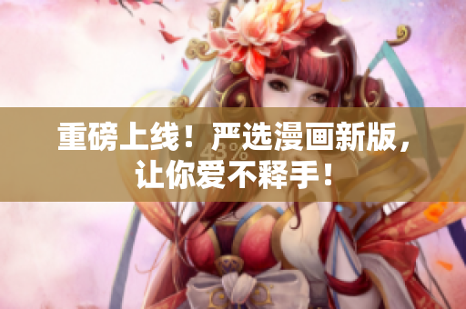 重磅上线！严选漫画新版，让你爱不释手！