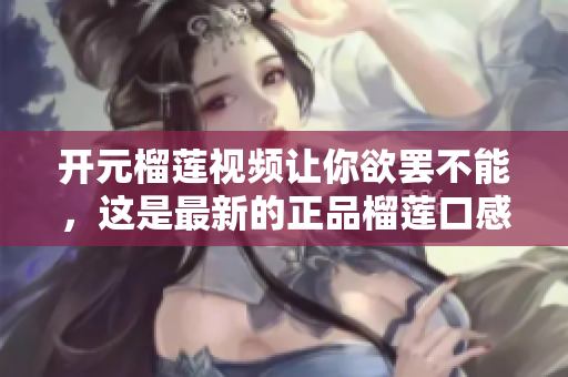 开元榴莲视频让你欲罢不能，这是最新的正品榴莲口感体验！