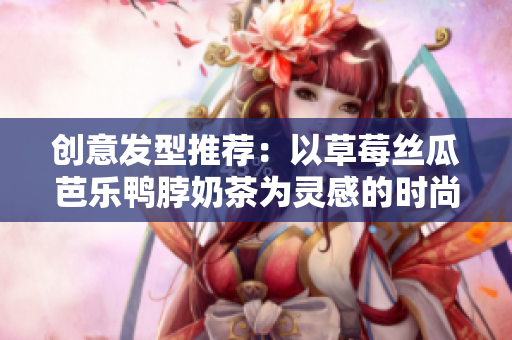创意发型推荐：以草莓丝瓜芭乐鸭脖奶茶为灵感的时尚造型
