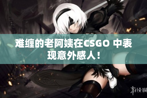 难缠的老阿姨在CSGO 中表现意外感人！