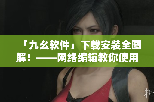 「九幺软件」下载安装全图解！——网络编辑教你使用九幺软件