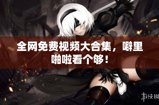 全网免费视频大合集，噼里啪啦看个够！