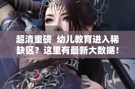 超清重磅  幼儿教育进入稀缺区？这里有最新大数据！