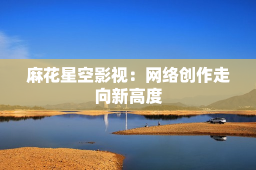 麻花星空影视：网络创作走向新高度