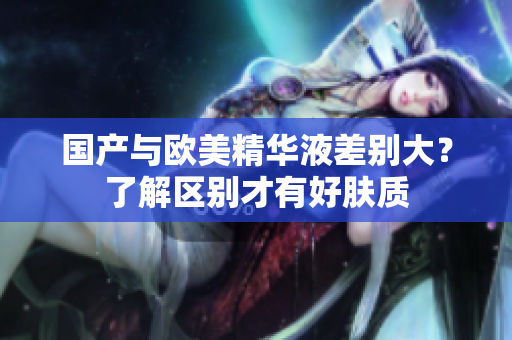 国产与欧美精华液差别大？了解区别才有好肤质