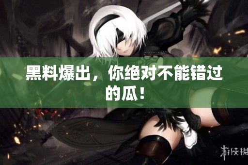 黑料爆出，你绝对不能错过的瓜！