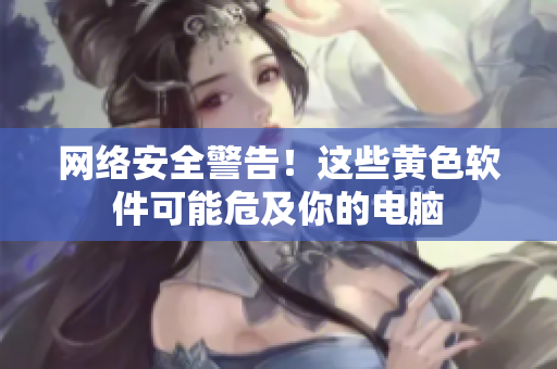 网络安全警告！这些黄色软件可能危及你的电脑