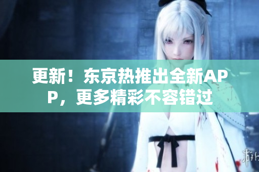 更新！东京热推出全新APP，更多精彩不容错过