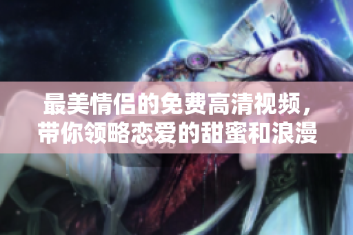 最美情侣的免费高清视频，带你领略恋爱的甜蜜和浪漫