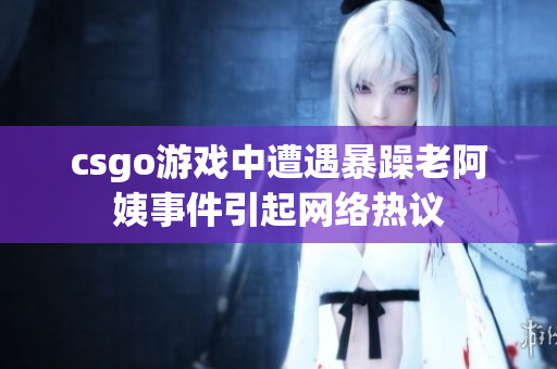csgo游戏中遭遇暴躁老阿姨事件引起网络热议