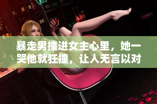 暴走男撞进女主心里，她一哭他就狂撞，让人无言以对