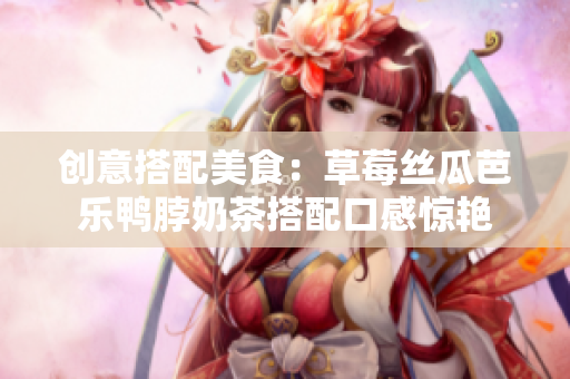 创意搭配美食：草莓丝瓜芭乐鸭脖奶茶搭配口感惊艳