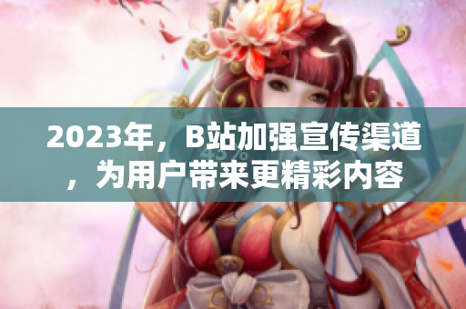 2023年，B站加强宣传渠道，为用户带来更精彩内容