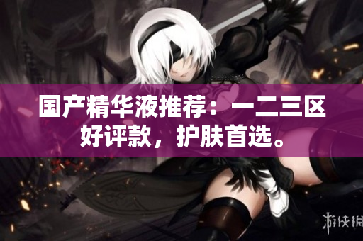 国产精华液推荐：一二三区好评款，护肤首选。