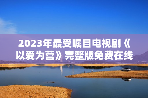 2023年最受瞩目电视剧《以爱为营》完整版免费在线观看