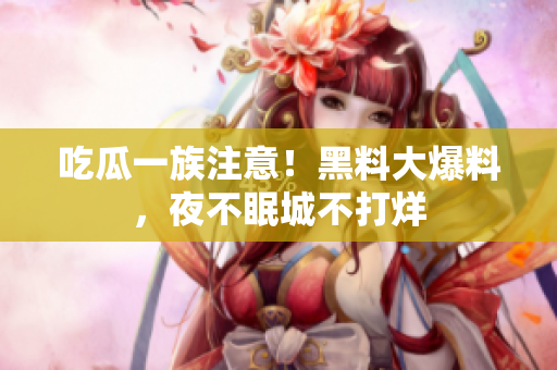 吃瓜一族注意！黑料大爆料，夜不眠城不打烊