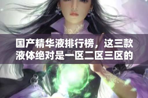 国产精华液排行榜，这三款液体绝对是一区二区三区的明星！