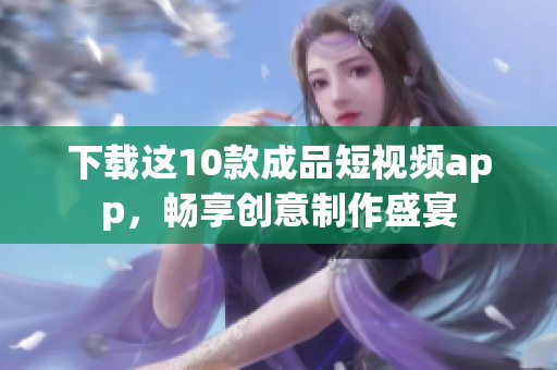 下载这10款成品短视频app，畅享创意制作盛宴