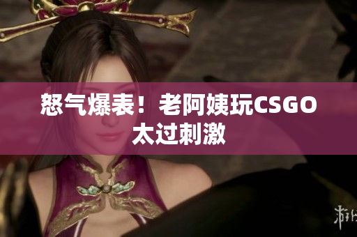 怒气爆表！老阿姨玩CSGO太过刺激