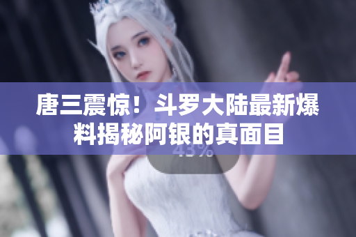 唐三震惊！斗罗大陆最新爆料揭秘阿银的真面目
