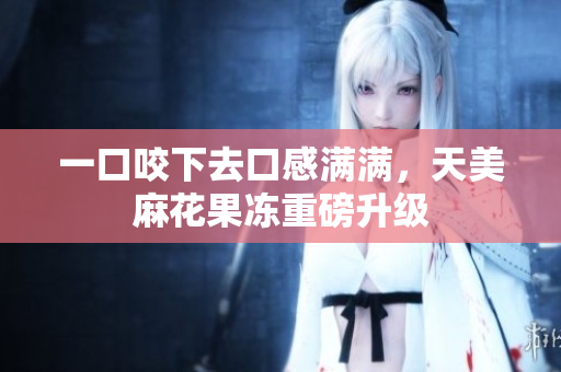 一口咬下去口感满满，天美麻花果冻重磅升级