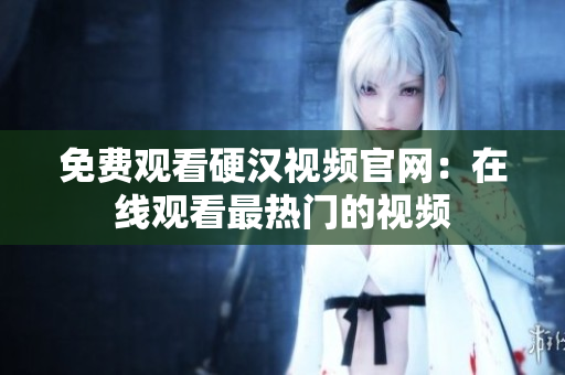 免费观看硬汉视频官网：在线观看最热门的视频