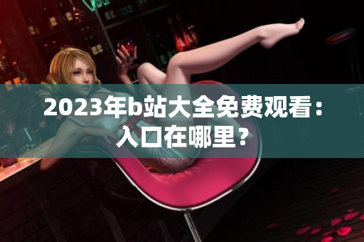 2023年b站大全免费观看：入口在哪里？