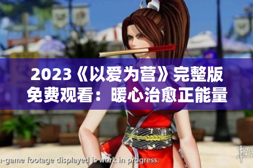 2023《以爱为营》完整版免费观看：暖心治愈正能量剧
