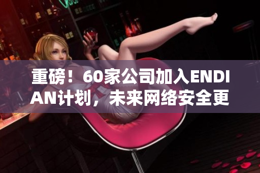重磅！60家公司加入ENDIAN计划，未来网络安全更可靠