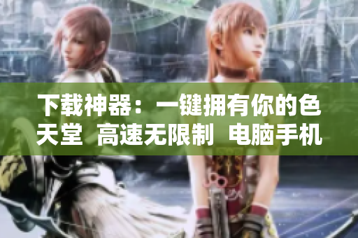 下载神器：一键拥有你的色天堂  高速无限制  电脑手机通用