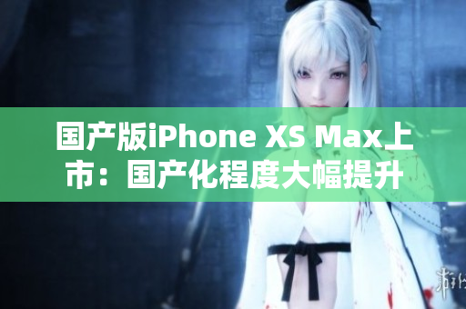 国产版iPhone XS Max上市：国产化程度大幅提升