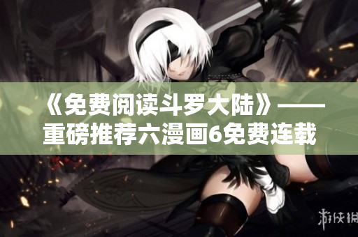 《免费阅读斗罗大陆》——重磅推荐六漫画6免费连载