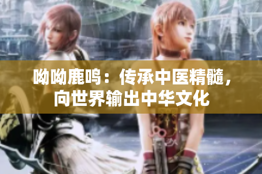呦呦鹿鸣：传承中医精髓，向世界输出中华文化