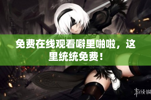 免费在线观看噼里啪啦，这里统统免费！