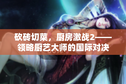 砍砖切菜，厨房激战2——领略厨艺大师的国际对决