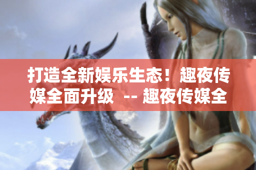 打造全新娱乐生态！趣夜传媒全面升级  -- 趣夜传媒全面升级，娱乐生态焕然一新