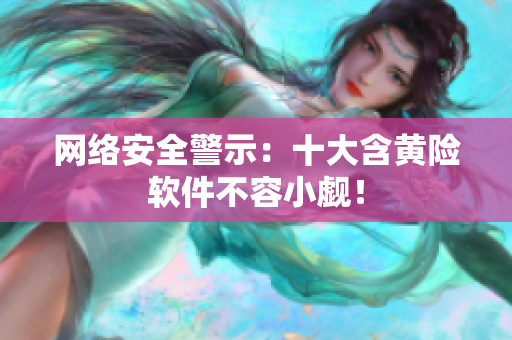 网络安全警示：十大含黄险软件不容小觑！