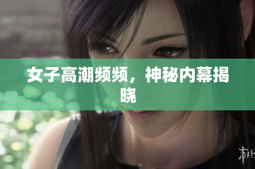 女子高潮频频，神秘内幕揭晓
