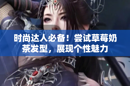 时尚达人必备！尝试草莓奶茶发型，展现个性魅力