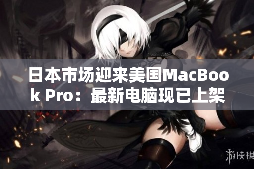 日本市场迎来美国MacBook Pro：最新电脑现已上架