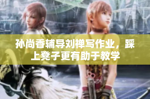孙尚香辅导刘禅写作业，踩上凳子更有助于教学