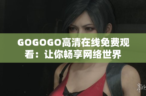 GOGOGO高清在线免费观看：让你畅享网络世界