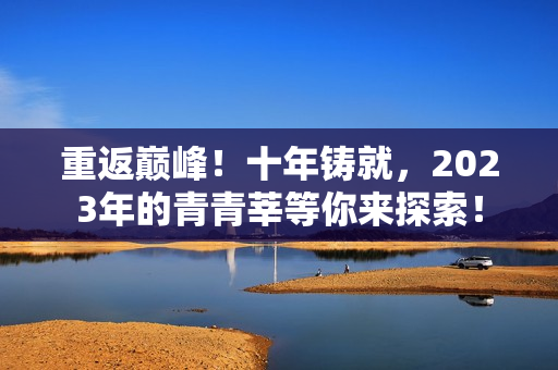 重返巅峰！十年铸就，2023年的青青莘等你来探索！