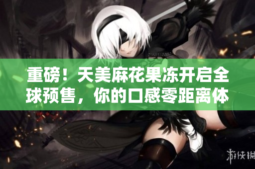 重磅！天美麻花果冻开启全球预售，你的口感零距离体验！