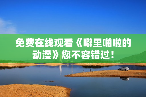 免费在线观看《噼里啪啦的动漫》您不容错过！