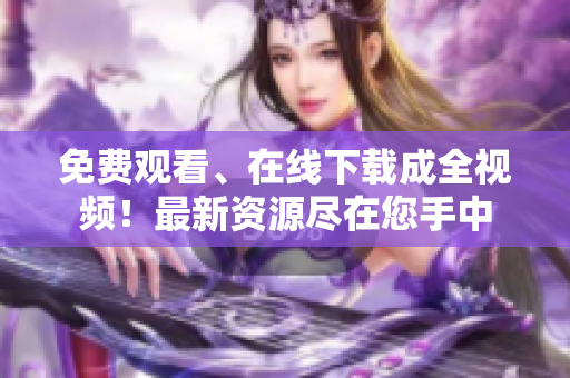 免费观看、在线下载成全视频！最新资源尽在您手中