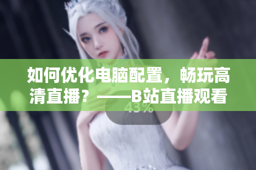 如何优化电脑配置，畅玩高清直播？——B站直播观看指南