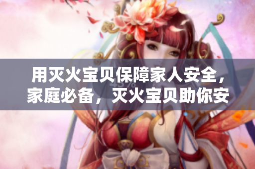 用灭火宝贝保障家人安全，家庭必备，灭火宝贝助你安心！