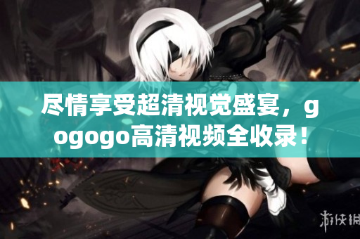 尽情享受超清视觉盛宴，gogogo高清视频全收录！