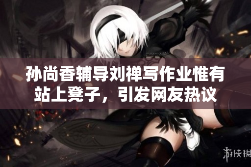 孙尚香辅导刘禅写作业惟有站上凳子，引发网友热议